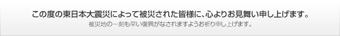 この度の東日本大震災によって被災された皆様に、心よりお見舞い申し上げます。