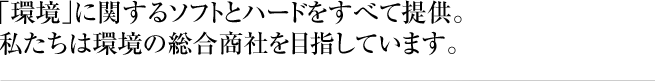 「環境」に関するソフトとハードをすべて提供。私たちは環境の総合商社を目指しています。