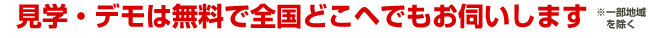 見学・デモは無料で全国どこヘでもお伺いします
