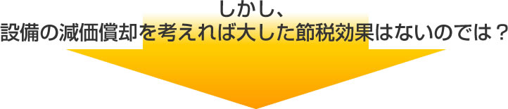 しかし、設備の減価償却を考えれば大した節税効果はないのでは？